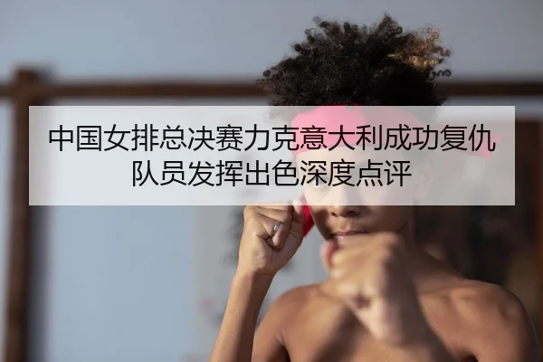 中国女排总决赛力克意大利成功复仇 队员发挥出色深度点评
